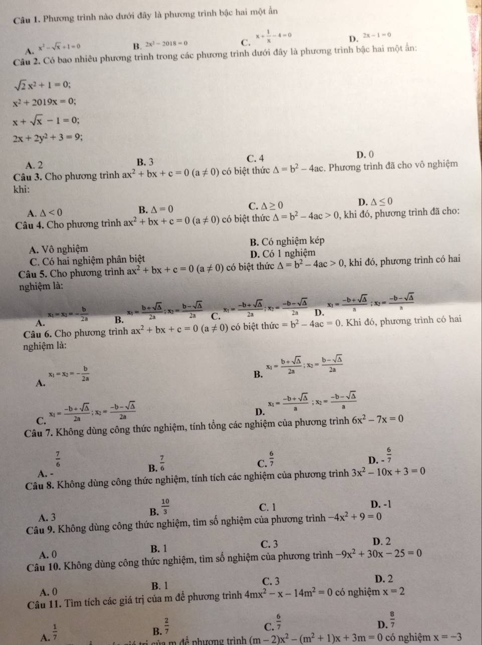 Phương trình nào dưới đây là phương trình bậc hai một ẩn
A. x^2-sqrt(x)+1=0
B. 2x^2-2018=0 x+ 1/x -4=0
C.
D. 2x-1=0
Câu 2. Có bao nhiêu phương trình trong các phương trình dưới đây là phương trình bậc hai một ấn:
sqrt(2)x^2+1=0;
x^2+2019x=0;
x+sqrt(x)-1=0;
2x+2y^2+3=9
A. 2 B. 3 C. 4 D. 0
Câu 3. Cho phương trình ax^2+bx+c=0(a!= 0) có biệt thức △ =b^2-4ac. Phương trình đã cho vô nghiệm
khi:
A. △ <0</tex>
B. △ =0
C. △ ≥ 0 D. △ ≤ 0
Câu 4. Cho phương trình ax^2+bx+c=0(a!= 0) có biệt thức △ =b^2-4ac>0 , khi đó, phương trình đã cho:
A. Vô nghiệm B. Có nghiệm kép
C. Có hai nghiệm phân biệt D. Có 1 nghiệm
Câu 5. Cho phương trình ax^2+bx+c=0(a!= 0) có biệt thức △ =b^2-4ac>0 , khi đó, phương trình có hai
nghiệm là:
A. x_1=x_2=- b/2a 
B. x_1= (b+sqrt(△ ))/2a ;x_2= (b-sqrt(△ ))/2a  C. x_1= (-b+sqrt(△ ))/2a ;x_2= (-b-sqrt(△ ))/2a  D. x_1= (-b+sqrt(△ ))/a ;x_2= (-b-sqrt(△ ))/a 
Câu 6. Cho phương trình ax^2+bx+c=0(a!= 0) có biệt thức =b^2-4ac=0. Khi đó, phương trình có hai
nghiệm là:
A. x_1=x_2=- b/2a 
B. x_1= (b+sqrt(△ ))/2a ;x_2= (b-sqrt(△ ))/2a 
C. x_1= (-b+sqrt(△ ))/2a ;x_2= (-b-sqrt(△ ))/2a 
D. x_1= (-b+sqrt(△ ))/a ;x_2= (-b-sqrt(△ ))/a 
Câu 7. Không dùng công thức nghiệm, tính tổng các nghiệm của phương trình 6x^2-7x=0
 7/6 
D. - 6/7 
A.
B.  7/6 
C.  6/7 
Câu 8. Không dùng công thức nghiệm, tính tích các nghiệm của phương trình 3x^2-10x+3=0
C. 1 D. -1
A. 3
B.  10/3 
Câu 9. Không dùng công thức nghiệm, tìm số nghiệm của phương trình -4x^2+9=0
B. 1
C. 3 D. 2
A. 0
Câu 10. Không dùng công thức nghiệm, tìm số nghiệm của phương trình -9x^2+30x-25=0
A. 0 B. 1 C. 3
D. 2
Câu 11. Tìm tích các giá trị của m để phương trình 4mx^2-x-14m^2=0 có nghiệm x=2
C.  6/7 
D.  8/7 
A.  1/7 
B.  2/7 
a   để phượng trình (m-2)x^2-(m^2+1)x+3m=0 có nghiệm x=-3