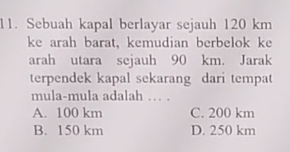 Sebuah kapal berlayar sejauh 120 km
ke arah barat, kemudian berbelok ke
arah utara sejauh 90 km. Jarak
terpendek kapal sekarang dari tempat
mula-mula adalah … .
A. 100 km C. 200 km
B. 150 km D. 250 km