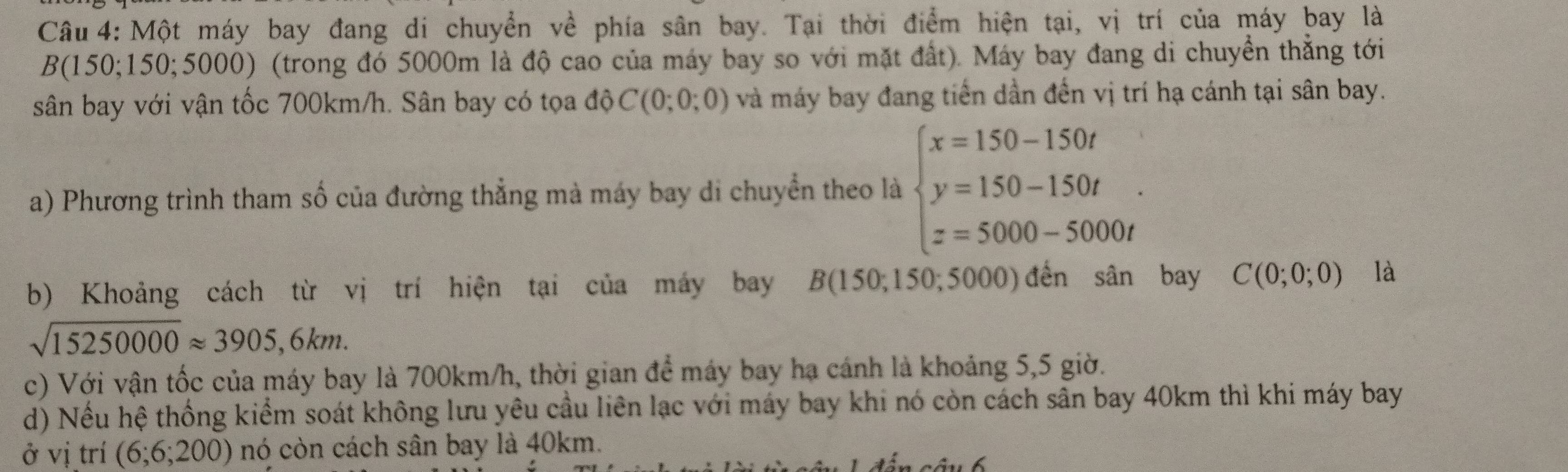 Một máy bay đang di chuyển về phía sân bay. Tại thời điểm hiện tại, vị trí của máy bay là 
B(150 150;5000) (trong đó 5000m là độ cao của máy bay so với mặt đất). Máy bay đang di chuyển thẳng tới 
sân bay với vận tốc 700km/h. Sân bay có tọa độ C(0;0;0) và máy bay đang tiến dần đến vị trí hạ cánh tại sân bay. 
a) Phương trình tham số của đường thẳng mà máy bay di chuyển theo là beginarrayl x=150-150t y=150-150t z=5000-5000tendarray.. 
b) Khoảng cách từ vị trí hiện tại của máy bay B(150;1 50; 5000) đến sân bay C(0;0;0) là
sqrt(15250000)approx 3905,6km. 
c) Với vận tốc của máy bay là 700km/h, thời gian để máy bay hạ cánh là khoảng 5,5 giờ. 
d) Nếu hệ thống kiểm soát không lưu yêu cầu liên lạc với máy bay khi nó còn cách sân bay 40km thì khi máy bay 
ở vị trí (6;6;200) nó còn cách sân bay là 40km.