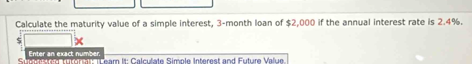 Calculate the maturity value of a simple interest, 3-month loan of $2,000 if the annual interest rate is 2.4%. 
Enter an exact number. 
Suddested tutorial: TL earn It: Calculate Simple Interest and Future Value.