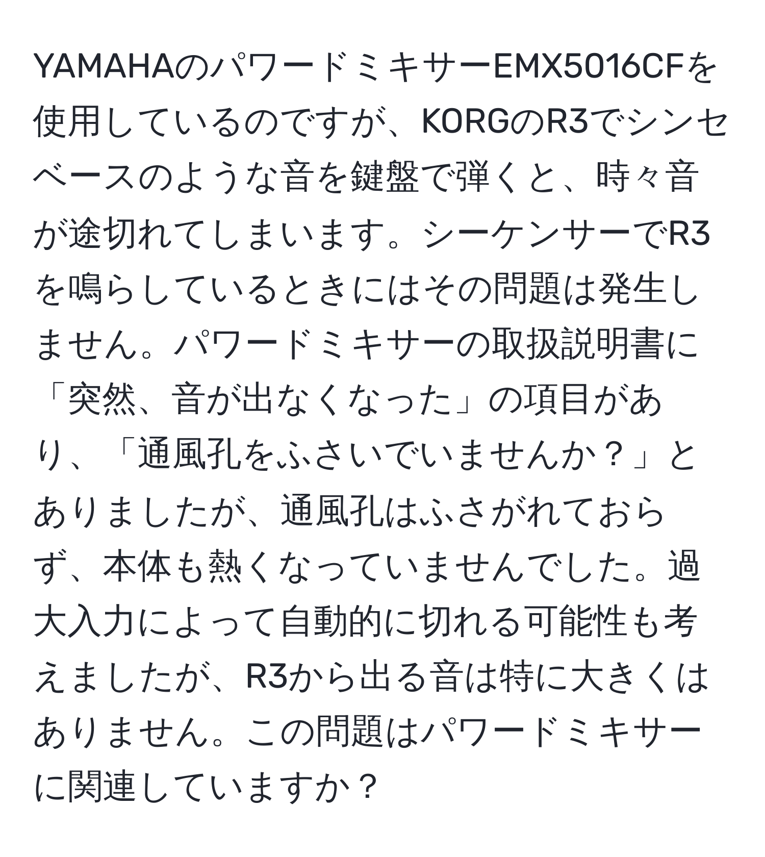 YAMAHAのパワードミキサーEMX5016CFを使用しているのですが、KORGのR3でシンセベースのような音を鍵盤で弾くと、時々音が途切れてしまいます。シーケンサーでR3を鳴らしているときにはその問題は発生しません。パワードミキサーの取扱説明書に「突然、音が出なくなった」の項目があり、「通風孔をふさいでいませんか？」とありましたが、通風孔はふさがれておらず、本体も熱くなっていませんでした。過大入力によって自動的に切れる可能性も考えましたが、R3から出る音は特に大きくはありません。この問題はパワードミキサーに関連していますか？