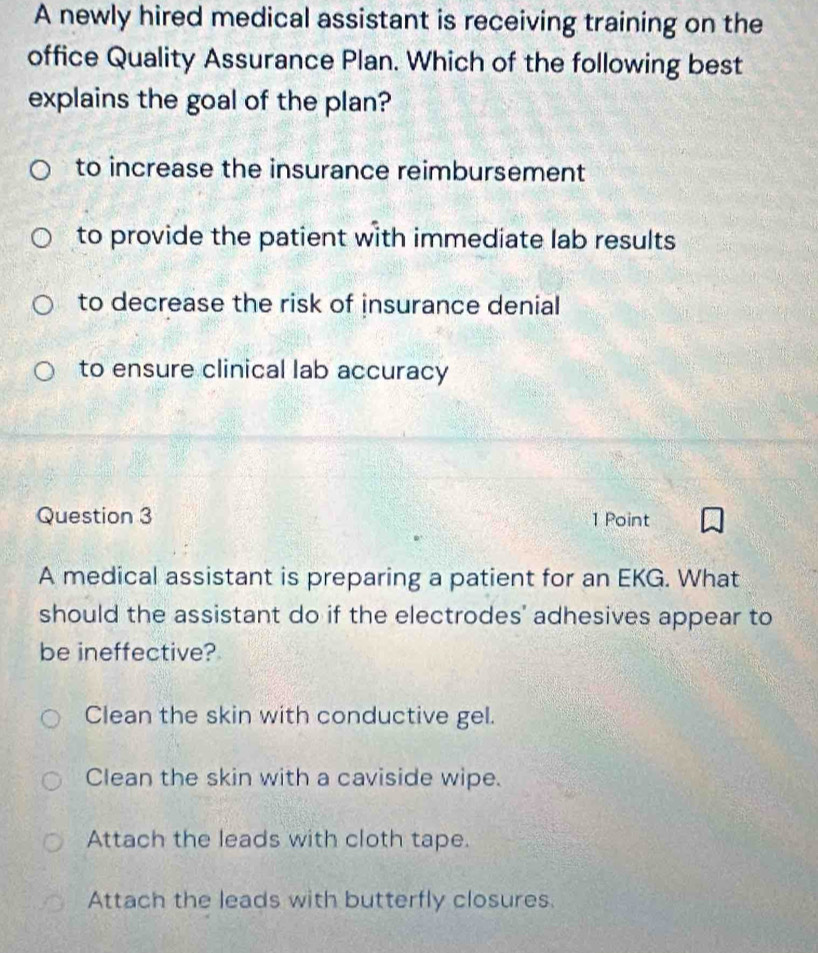 A newly hired medical assistant is receiving training on the
office Quality Assurance Plan. Which of the following best
explains the goal of the plan?
to increase the insurance reimbursement
to provide the patient with immediate lab results
to decrease the risk of insurance denial
to ensure clinical lab accuracy
Question 3 1 Point
A medical assistant is preparing a patient for an EKG. What
should the assistant do if the electrodes' adhesives appear to
be ineffective?
Clean the skin with conductive gel.
Clean the skin with a caviside wipe.
Attach the leads with cloth tape.
Attach the leads with butterfly closures.