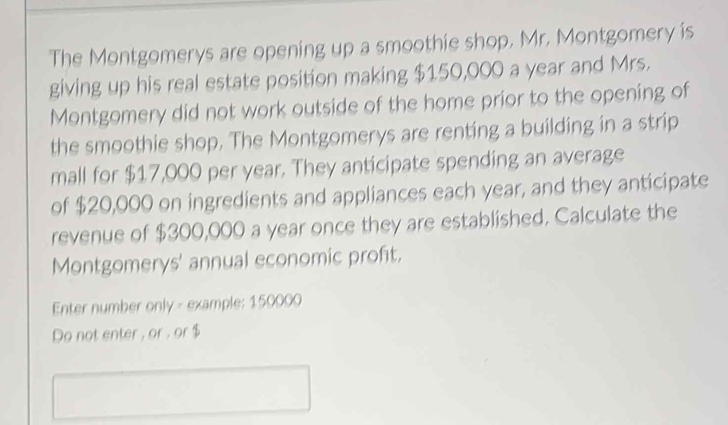 The Montgomerys are opening up a smoothie shop, Mr. Montgomery is 
giving up his real estate position making $150,000 a year and Mrs. 
Montgomery did not work outside of the home prior to the opening of 
the smoothie shop. The Montgomerys are renting a building in a strip 
mall for $17,000 per year. They anticipate spending an average 
of $20,000 on ingredients and appliances each year, and they anticipate 
revenue of $300,000 a year once they are established. Calculate the 
Montgomerys' annual economic profit. 
Enter number only - example: 150000
Do not enter , or , or $