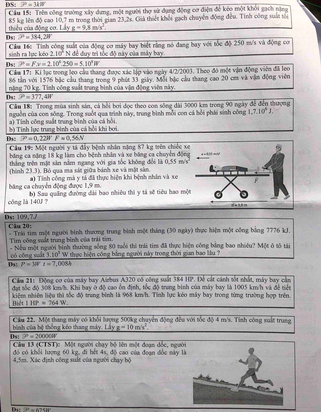 ĐS: varnothing =3k=3kW
Câu 15: Trên công trường xây dưng, một người thợ sử dụng động cơ điện đề kéo một khối gạch nặng
85 kg lên độ cao 10,7 m trong thời gian 23,2s. Giả thiết khối gạch chuyển động đều. Tính công suất tối
thiểu của động cơ. Lấy g=9,8m/s^2.
Ds: varnothing =384,2W
Câu 16: Tính công suất của động cơ máy bay biết rằng nó đang bay với tốc độ 250 m/s và động cơ
sinh ra lực kéo 2.10^6 N để duy trì tốc độ này của máy bay.
Ds: varnothing =F.v=2.10^6.250=5.10^8W
Câu 17: Ki lục trong leo cầu thang được xác lập vào ngày 4/2/2003. Theo đó một vận động viên đã leo
86 tần với 1576 bậc cầu thang trong 9 phút 33 giây. Mỗi bậc cầu thang cao 20 cm và vận động viên
nặng 70 kg. Tính công suất trung bình của vận động viên này.
Đs: varnothing =377,4W
Câu 18: Trong mùa sinh sản, cá hồi bơi dọc theo con sông dài 3000 km trong 90 ngày để đến thượng
nguồn của con sông. Trong suốt qua trình này, trung bình mỗi con cá hồi phải sinh công 1,7.10^6J.
a) Tính công suất trung bình của cá hồi.
b) Tính lực trung bình của cá hồi khi bơi.
Ds: varnothing =0,22WFapprox 0,56N
Câu 19: Một người y tá đầy bệnh nhân nặng 87 kg trên chiếc x
băng ca nặng 18 kg làm cho bệnh nhân và xe băng ca chuyển độn
thẳng trên mặt sàn nằm ngang với gia tốc không đổi là 0 55 m/s
(hình 23.3). Bỏ qua ma sát giữa bánh xe và mặt sàn.
a) Tính công mà y tá đã thực hiện khi bệnh nhân và xe
băng ca chuyển động được 1,9 m.
b) Sau quãng đường dài bao nhiêu thì y tá sẽ tiêu hao mộ
công là 140J ?
Đs: 109,7J
Câu 20:
- Trái tim một người bình thương trung bình một tháng (30 ngày) thực hiện một công bằng 7776 kJ.
Tìm công suất trung bình của trái tim.
- Nếu một người bình thường sống 80 tuổi thì trái tim đã thực hiện công bằng bao nhiêu? Một ô tô tải
có công suất 3.10^5 W thực hiện công bằng người này trong thời gian bao lâu ?
Ds: P=3Wt=7,008h
Cầu 21: Động cơ của máy bay Airbus A320 có công suất 384 HP. Để cất cánh tốt nhất, máy bay cần
đạt tốc độ 308 km/h. Khi bay ở độ cao ổn định, tốc độ trung bình của máy bay là 1005 km/h và để tiết
kiệm nhiên liệu thì tốc độ trung bình là 968 km/h. Tính lực kéo máy bay trong từng trường hợp trên.
Biết 1 HPapprox 764W.
Câu 22. Một thang máy có khối lượng 500kg chuyển động đều với tốc độ 4 m/s. Tính công suất trung
bình của hệ thống kéo thang máy. Lấy g=10m/s^2.
Đs: varnothing =20000W
Câu 13 (CTST): Một người chạy bộ lên một đoạn dốc, ngườ
đó có khối lượng 60 kg, đi hết 4s, độ cao của đoạn dốc này l
4,5m. Xác định công suất của người chạy bộ
Đs: ?^O=675W