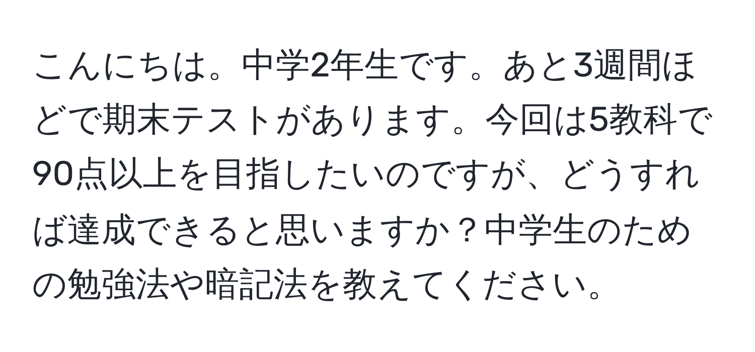 こんにちは。中学2年生です。あと3週間ほどで期末テストがあります。今回は5教科で90点以上を目指したいのですが、どうすれば達成できると思いますか？中学生のための勉強法や暗記法を教えてください。