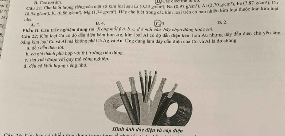 Các ion âm. D Các electron tự do.
ạ L i , Cu
Câu 21: Cho khối lượng riêng của một số kim loại sau Li (0,53g/cm^3) , Na (0,97g/cm^3), Al(2,70g/cm^3) , Fe (7,87g/cm^3)
0°C (8,94g/cm^3) , K. (0,86g/cm^3) , Mg(1,74g/cm^3). Hãy cho biết trong các kim loại trên có bao nhiêu kim loại thuộc loại kim loại
là t nhẹ.
74, A. 3. B. 4. C. 5. D. 2.
Phần II. Câu trắc nghiệm đúng sai Trong mỗi ý a, b, c, d ở mỗi câu, hãy chọn đúng hoặc sai.
8: Câu 22: Kim loại Cu có độ dẫn điện kém hơn Ag, kim loại Al có độ dẫn điện kém hơn Au nhưng dây dẫn điện chủ yếu làm
V bằng kim loại Cu và Al mà không phải là Ag và Au. Ứng dụng làm dây dẫn điện của Cu và Al là do chúng
n a. đều dẫn điện tốt.
b. có giá thành phù hợp với thị trường tiêu dùng.
c. sản xuất được với quy mô công nghiệp.
d. đều có khối lượng riêng nhỏ.
Hình ảnh dây điện và cáp điện