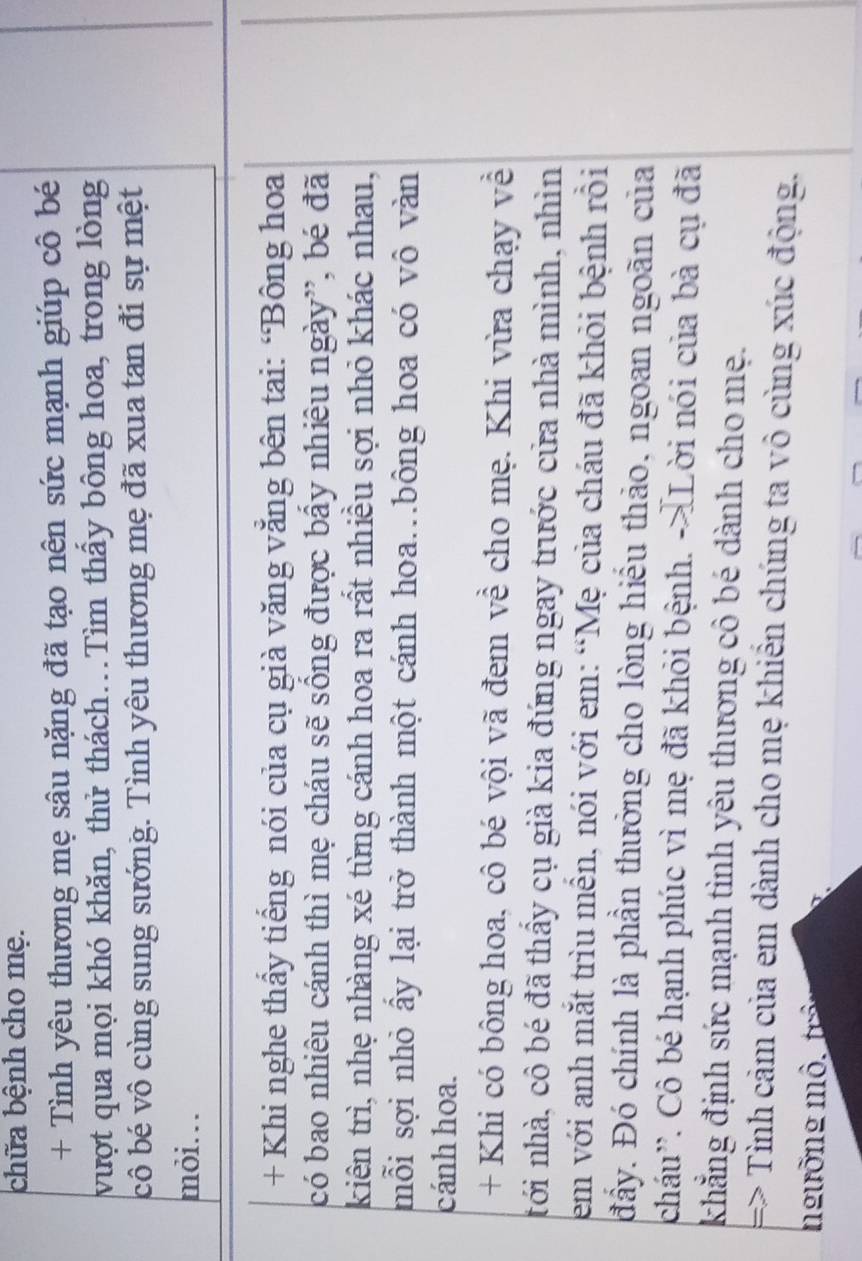 chữa bệnh cho mẹ. 
+ Tình yêu thương mẹ sâu nặng đã tạo nên sức mạnh giúp cô bé 
vượt qua mọi khó khăn, thử thách.Tìm thấy bông hoa, trong lòng 
cô bé vô cùng sung sướng. Tình yêu thương mẹ đã xua tan đi sự mệt 
mỏi. 
+ Khi nghe thấy tiếng nói của cụ già văng vắng bên tai: ‘Bông hoa 
có bao nhiêu cánh thì mẹ cháu sẽ sống được bầy nhiêu ngày”, bé đã 
kiên trì, nhẹ nhàng xé từng cánh hoa ra rất nhiều sợi nhỏ khác nhau, 
mỗi sợi nhỏ ấy lại trở thành một cánh hoa..bông hoa có vô vàn 
cánh hoa. 
+ Khi có bông hoa, cô bé vội vã đem về cho mẹ. Khi vừa chạy về 
tới nhà, cô bé đã thầy cụ già kia đứng ngay trước cửa nhà mình, nhìn 
em với anh mắt trìu mền, nói với em: “Mẹ của cháu đã khỏi bệnh rồi 
đầy. Đó chính là phần thưởng cho lòng hiểu thảo, ngoan ngoãn của 
cháu''. Cô bé hạnh phúc vì mẹ đã khỏi bệnh. ->Lời nói của bà cụ đã 
khẳng định sức mạnh tình yêu thương cô bé dành cho mẹ. 
=> Tình cảm của em dành cho mẹ khiển chúng ta vô cùng xúc động. 
ngưỡng mô. trê