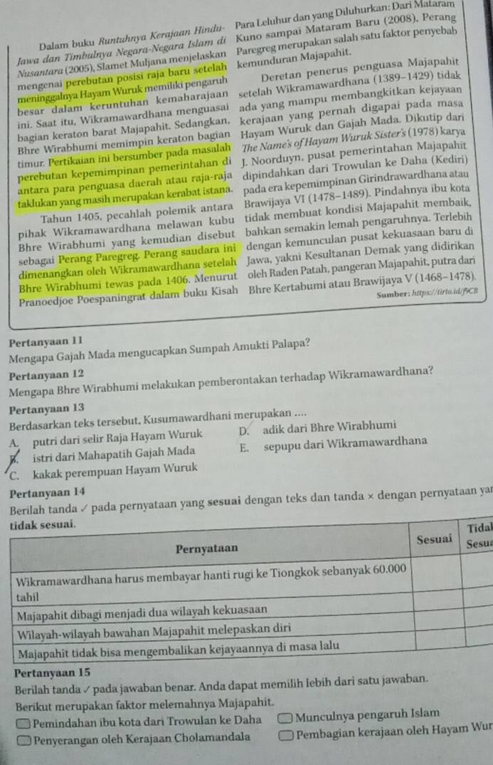 Dalam buku Runtuhnya Kerajaan Hindu- Para Leluhur dan yang Diluhurkan: Dari Mataram
Jawa dan Timbulnya Negara-Negara Islam di Kuno sampai Mataram Baru (2008), Perang
Nusantara (2005), Slamet Muljana menjelaskan Paregreg merupakan salah satu faktor penyebab
mengenai perebutan posisi raja baru setelah kemunduran Majapahit.
meninggalnya Hayam Wuruk memiliki pengaruh Deretan penerus penguasa Majapahit
besar dalam keruntuhan kemaharajaan setelah Wikramawardhana () (1389-1429 ) tidak
ini. Saat itu, Wikramawardhana menguasai ada yang mampu membangkitkan kejayaan
bagian keraton barat Majapahit. Sedangkan. kerajaan yang pernah digapai pada masa
Bhre Wirabhumi memimpin keraton bagian Hayam Wuruk dan Gajah Mada. Dikutip dari
timur. Pertikaian ini bersumber pada masalah The Name's of Hayam Wuruk Sister's (1978) karya
perebutan kepemimpinan pemerintahan di J. Noorduyn, pusat pemerintahan Majapahit
antara para penguasa daerah atau raja-raja dipindahkan dari Trowulan ke Daha (Kediri)
taklukan yang masih merupakan kerabat istana. pada era kepemimpinan Girindrawardhana atau
Tahun 1405, pecahlah polemik antara Brawijaya VI (1478-1489). Pindahnya ibu kota
pihak Wikramawardhana melawan kubu tidak membuat kondisi Majapahit membaik,
Bhre Wirabhumi yang kemudian disebut bahkan semakin lemah pengaruhnya. Terlebih
sebagai Perang Paregreg. Perang saudara ini dengan kemunculan pusat kekuasaan baru di
dimenangkan oleh Wikramawardhana setelah Jawa, yakni Kesultanan Demak yang didirikan
Bhre Wirabhumi tewas pada 1406. Menurut oleh Raden Patah, pangeran Majapahit, putra dari
Pranoedjoe Poespaningrat dalam buku Kisah Bhre Kertabumi atau Brawijaya V(1468-1478)
Sumber: https://tirto.id/f9CB
Pertanyaan 11
Mengapa Gajah Mada mengucapkan Sumpah Amukti Palapa?
Pertanyaan 12
Mengapa Bhre Wirabhumi melakukan pemberontakan terhadap Wikramawardhana?
Pertanyaan 13
Berdasarkan teks tersebut, Kusumawardhani merupakan ....
A putri dari selir Raja Hayam Wuruk D. adik dari Bhre Wirabhumi
B  istri dari Mahapatih Gajah Mada E. sepupu dari Wikramawardhana
C. kakak perempuan Hayam Wuruk
Pertanyaan 14
tanda ✓ pada pernyataan yang sesuai dengan teks dan tanda × dengan pernyataan ya
al
us
Pertanyaan 15
Berilah tanda ✓ pada jawaban benar. Anda dapat memilih lebih dari satu jawaban.
Berikut merupakan faktor melemahnya Majapahit.
Pemindahan ibu kota dari Trowulan ke Daha Munculnya pengaruh Islam
Penyerangan oleh Kerajaan Cholamandala Pembagian kerajaan oleh Hayam Wur