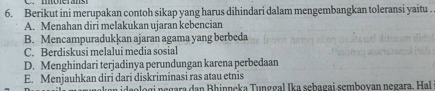 mtóleransi
6. Berikut ini merupakan contoh sikap yang harus dihindari dalam mengembangkan toleransi yaitu .
A. Menahan diri melakukan ujaran kebencian
B. Mencampuradukkan ajaran agama yang berbeda
C. Berdiskusi melalui media sosial
D. Menghindari terjadinya perundungan karena perbedaan
E. Menjauhkan diri dari diskriminasi ras atau etnis
ideo logi negara dan Bhinneka Tunggal Ika sebagai semboyan negara. Hal