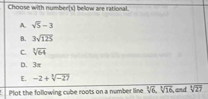 Choose with number(s) below are rational.
A. sqrt(5)-3
B. 3sqrt(125)
C. sqrt[3](64)
D. 3π
E. -2+sqrt[3](-27)
Plot the following cube roots on a number line sqrt[3](6), sqrt[3](16) , and sqrt[3](27)