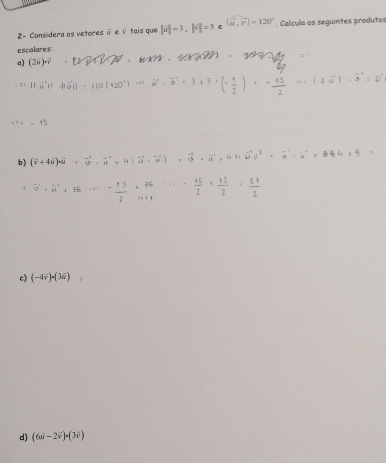 2- Considera as vetores # eθ tais que |vector w|=3, ||vector v|=5c (vector u,vector v)=120°. Calcula os seguintes produtos 
escalares: 
a) (2i)-overline v. 
( ) · 2vector u|-vector a=vector v
b) (overline v+4overline u)· overline u· overline u^(2+4(vector u)· overline u)=overline u· overline u· overline u^(2+4(ivector u))^2· overline u^((24^4)+9=)
- (+5)/2 +frac 36endarray ·  15/2 + 12/2 = (5+)/2 
c) (-4vector v)=(3vector u) , 
d) (6vector u-2vector v)· (3vector v)