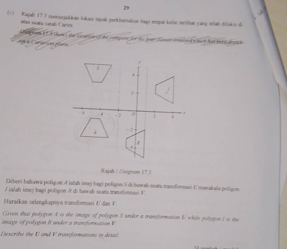 29 
(c) Rajah 17.3 menunjukkan lokasi tapak perkhemahan bagi empat kelas terlibat yang telah dilukis di 
atas suatu satah Cartes. 
Dagram 173 shows the location of the campsite for the four classes involved which has been draw n 
Gn a Cariesian plune 
Rajah / Diagram 17.3 
Diberi bahawa poligon A ialah imej bagi poligon S di bawah suatu transformasi U manakala poligon 
/ ialah imej bagi poligon R di bawah suatu transformasi V. 
Huraikan selengkapnya transformasi U dan V. 
Given that polygon A is the image of polygon S under a transformation U while polygon I is the 
image of polygon R under a transformation V. 
Describe the U and V transformations in detail.
14 m