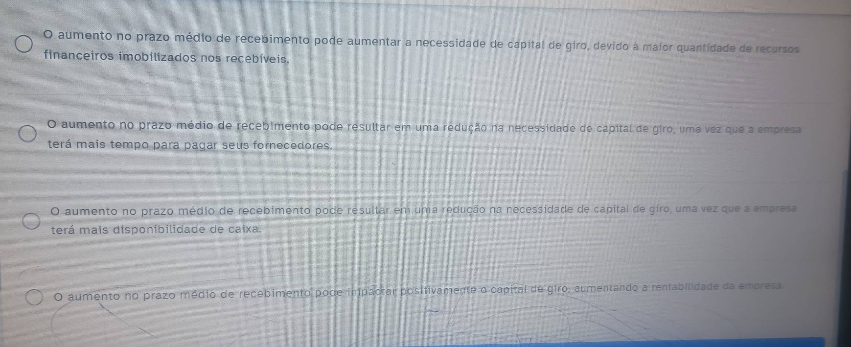 O aumento no prazo médio de recebimento pode aumentar a necessidade de capital de giro, devido à maior quantidade de recursos
financeiros imobilizados nos recebíveis.
O aumento no prazo médio de recebimento pode resultar em uma redução na necessidade de capital de giro, uma vez que a empresa
terá mais tempo para pagar seus fornecedores.
O aumento no prazo médio de recebimento pode resultar em uma redução na necessidade de capital de giro, uma vez que a empresa
terá mais disponibilidade de caixa.
O aumento no prazo médio de recebimento pode impactar positivamente o capital de giro, aumentando a rentabilidade da empresa.