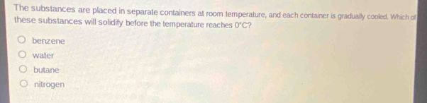 The substances are placed in separate containers at room temperature, and each container is gradually cooled. Which of
these substances will solidify before the temperature reaches 0°C ?
benzene
water
butane
nitrogen