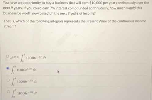 You have an opportunity to buy a business that will earn $10,000 per year continuously over the
next 9 years. If you could earn 7% interest compounded continuously, how much would this
business be worth now based on the next 9 years of income?
That is, which of the following integrals represents the Present Value of the continuous income
stream?
e^((.07,8))∈t _0^(910000e^-.87t)dt
∈t _0^(910000e^0.07t)dt
∈t _0^(910000e^-87t)dt
∈t _0^(T10000e^-200t)dt