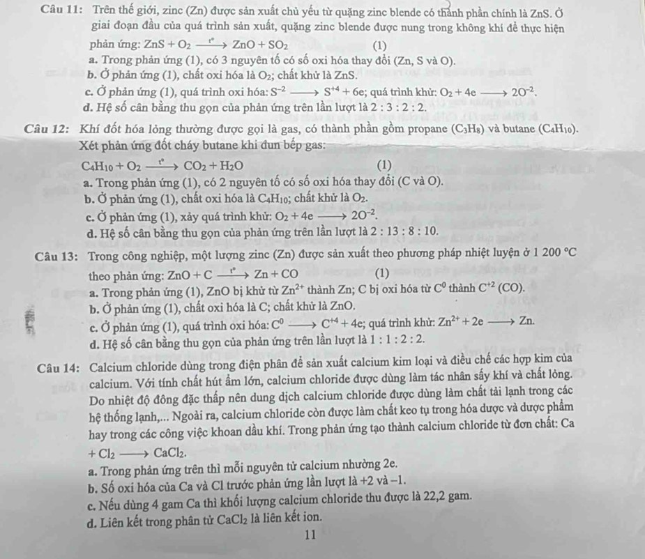 Trên thế giới, zinc (Zn) được sản xuất chủ yếu từ quặng zinc blende có thành phần chính là ZnS. Ở
giai đoạn đầu của quá trình sản xuất, quặng zinc blende được nung trong không khí đề thực hiện
phản ứng: ZnS+O_2xrightarrow f°ZnO+SO_2 (1)
a. Trong phản ứng (1), có 3 nguyên tố có số oxi hóa thay đổi (Zn,SvaO).
b. Ở phản ứng (1), chất oxi hóa là O_2; chất khử là ZnS.
c. Ở phản ứng (1), quá trình oxi hóa: S^(-2) S^(+4)+6e;; quá trình khử: O_2+4eto 2O^(-2).
d. Hệ số cân bằng thu gọn của phản ứng trên lần lượt là 2:3:2:2.
Câu 12: Khí đốt hóa lỏng thường được gọi là gas, có thành phần gồm propane (C_3H_8) và butane (C_4H_10).
Xét phản ứng đốt cháy butane khi đun bếp gas:
C_4H_10+O_2xrightarrow t°CO_2+H_2O (1)
a. Trong phản ứng (1), có 2 nguyên tố có số oxi hóa thay đổi (C và O).
b. Ở phản ứng (1), chất oxi hóa là C_4H_10; chất khử là O_2.
c. Ở phản ứng (1), xảy quá trình khử: O_2+4e 2O^(-2).
d. Hệ số cân bằng thu gọn của phản ứng trên lần lượt là 2:13:8:10.
Câu 13: Trong công nghiệp, một lượng zinc (Zn) được sản xuất theo phương pháp nhiệt luyện ở 1200°C
theo phản ứng: ZnO+Cxrightarrow r°Zn+CO (1)
a. Trong phản ứng (1), ZnO bị khử từ Zn^(2+) thành Zn; C bị oxi hóa từ C^0 thành C^(+2)(CO).
b. Ở phản ứng (1), chất oxi hóa là C; chất khử là ZnO.
c. Ở phản ứng (1), quá trình oxi hóa: C^0to C^(+4)+4e;; quá trình khử: Zn^(2+)+2eto Zn.
d. Hệ số cân bằng thu gọn của phản ứng trên lần lượt là 1:1:2:2.
Câu 14: Calcium chloride dùng trong điện phân đề sản xuất calcium kim loại và điều chế các hợp kim của
calcium. Với tính chất hút ẩm lớn, calcium chloride được dùng làm tác nhân sấy khí và chất lỏng.
Do nhiệt độ đông đặc thấp nên dung dịch calcium chloride được dùng làm chất tải lạnh trong các
hệ thống lạnh,... Ngoài ra, calcium chloride còn được làm chất keo tụ trong hóa dược và dược phẩm
hay trong các công việc khoan dầu khí. Trong phản ứng tạo thành calcium chloride từ đơn chất: Ca
+Cl_2to CaCl_2.
a. Trong phản ứng trên thì mỗi nguyên tử calcium nhường 2e.
b. Số oxi hóa của Ca và Cl trước phản ứng lần lượt 1a+2 và −1.
c. Nếu dùng 4 gam Ca thì khối lượng calcium chloride thu được là 22,2 gam.
d. Liên kết trong phân tử CaCl_2 là liên kết ion.
11