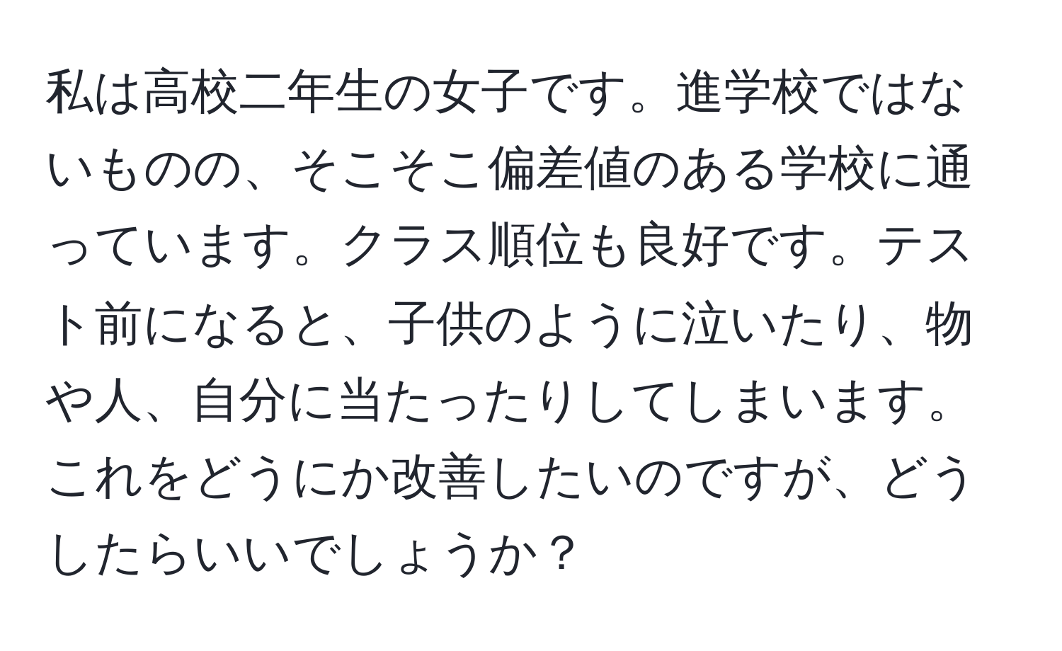 私は高校二年生の女子です。進学校ではないものの、そこそこ偏差値のある学校に通っています。クラス順位も良好です。テスト前になると、子供のように泣いたり、物や人、自分に当たったりしてしまいます。これをどうにか改善したいのですが、どうしたらいいでしょうか？