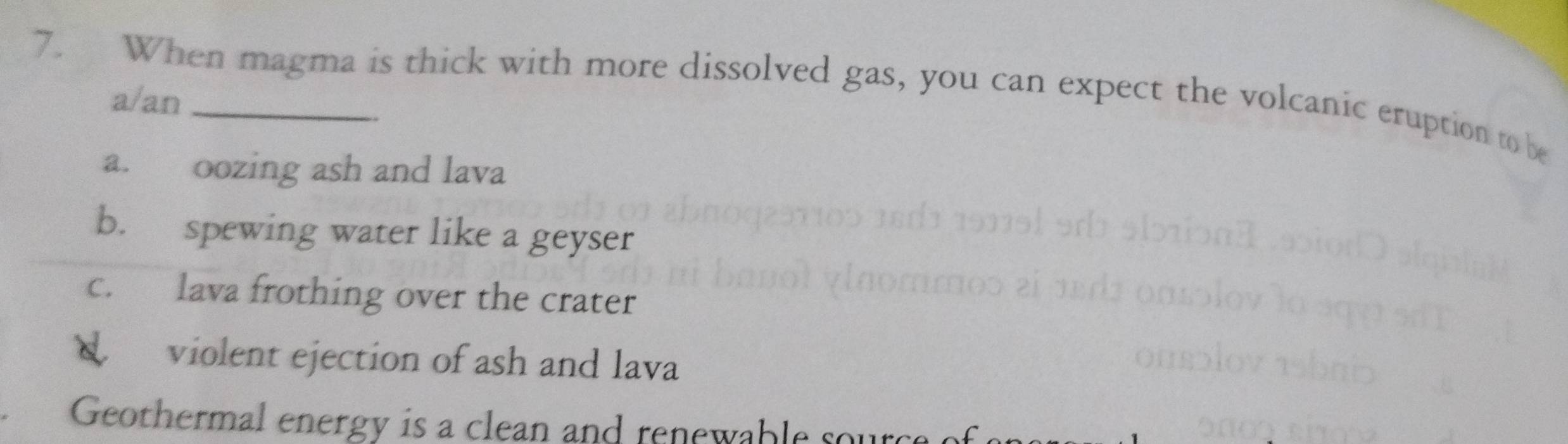 When magma is thick with more dissolved gas, you can expect the volcanic eruption to be
a/an
a. oozing ash and lava
b. spewing water like a geyser
c. lava frothing over the crater
violent ejection of ash and lava
Geothermal energy is a clean and renewable sou