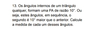 Os ângulos internos de um triângulo 
qualquer, formam uma PA de razão 10°. Ou 
seja, estes ângulos, em sequência, o 
segundo é 10° maior que o anterior. Calcule 
a medida de cada um desses ângulos.