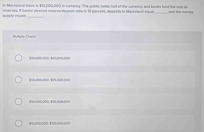 In Macroland there is $10,000,000 in currency. The public holds half of the currency and banks hold the rest as
reserves. If banks' desired reserve/deposit ratio is 10 percent, deposits in Macroland equal _and the money
supply equals_
Multiple Choice
$50,000,000; $60,000,000
$55,000,000; $55,000,000
$50,000,000; $55,000,000
$10,000,000 : $100,000,000