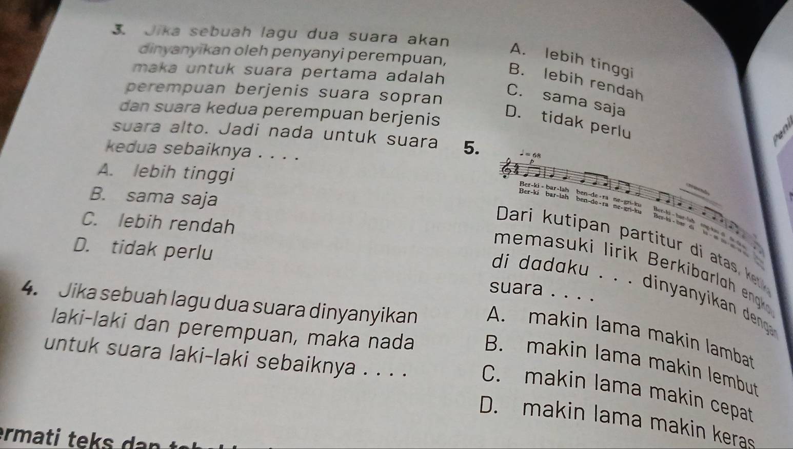 Jika sebuah lagu dua suara akan
dinyanyikan oleh penyanyi perempuan,
A. lebih tinggi
maka untuk suara pertama adalah
B. lebih rendah
perempuan berjenis suara sopran
C. sama saja
dan suara kedua perempuan berjenis
D. tidak perlu
suara alto. Jadi nada untuk suara 5. 
kedua sebaiknya . . . .
A. lebih tinggi
Ber-ki - bar-lah
B. sama saja
Ber-ki bar-lah
ben-de- ra ne- gri- l
ben-de-ra ne-gri-ku
Ber-l - b ar
C. lebih rendah
Ber-ki - bar di
Dari k u tipa artt d ata e
D. tidak perlu
me asu i liri er i a l eng
suara . . . .
di dadaku . . . dinyanyikan deng .
4. Jika sebuah lagu dua suara dinyanyikan
laki-laki dan perempuan, maka nada
A. makin lama makin lambat
untuk suara laki-laki sebaiknya . . . .
B. makin lama makin lembut
C. makin lama makin cepat
D. makin lama makin keras