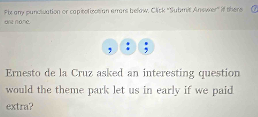 Fix any punctuation or capitalization errors below, Click ''Submit Answer'' if there 
are none. 
Ernesto de la Cruz asked an interesting question 
would the theme park let us in early if we paid 
extra?