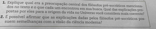 Explique qual era a preocupação central dos filósofos pré-socráticos menciona- 
dos no texto e o que cada um encontrou em sua busca. Qual das explicações pro- 
postas por eles para a origem da vida no Universo você considera mais coerente? 
2. É possível afirmar que as explicações dadas pelos filósofos pré-socráticos pos- 
suem semelhanças com a visão da ciência moderna?