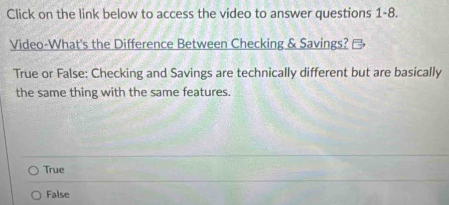 Click on the link below to access the video to answer questions 1-8.
Video-What's the Difference Between Checking & Savings?
True or False: Checking and Savings are technically different but are basically
the same thing with the same features.
True
False