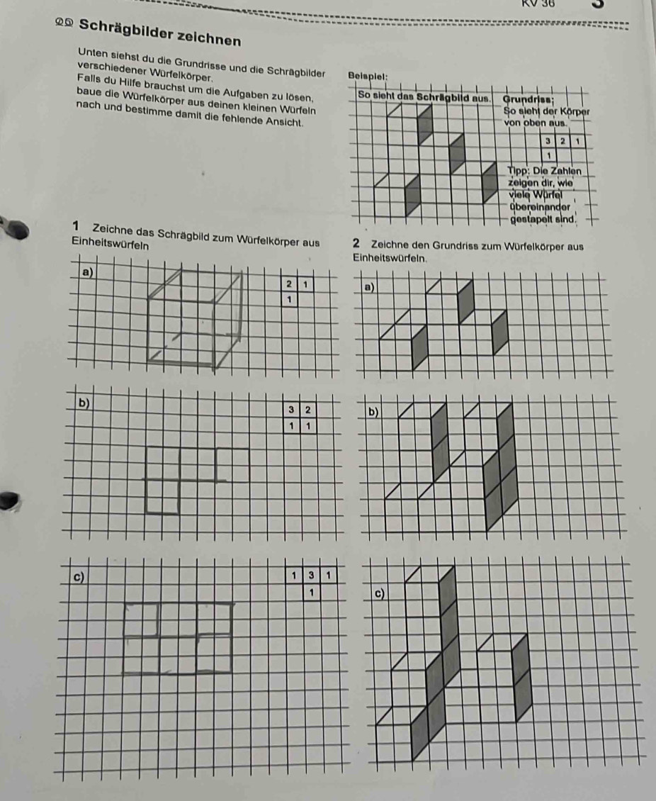 RV 38 。 
** Schrägbilder zeichnen 
Unten siehst du die Grundrisse und die Schrägbilder 
verschiedener Würfelkörper. 
Falls du Hilfe brauchst um die Aufgaben zu lösen, 
baue die Würfelkörper aus deinen kleinen Würfeln 
nach und bestimme damit die fehlende Ansicht. 
1 Zeichne das Schrägbild zum Würfelkörper aus 2 Zeichne den Grundriss zum Würfelkörper aus 
Einheitswürfeln 
Einheitswürfeln. 
a) 
2 1 a) 
1 
b)