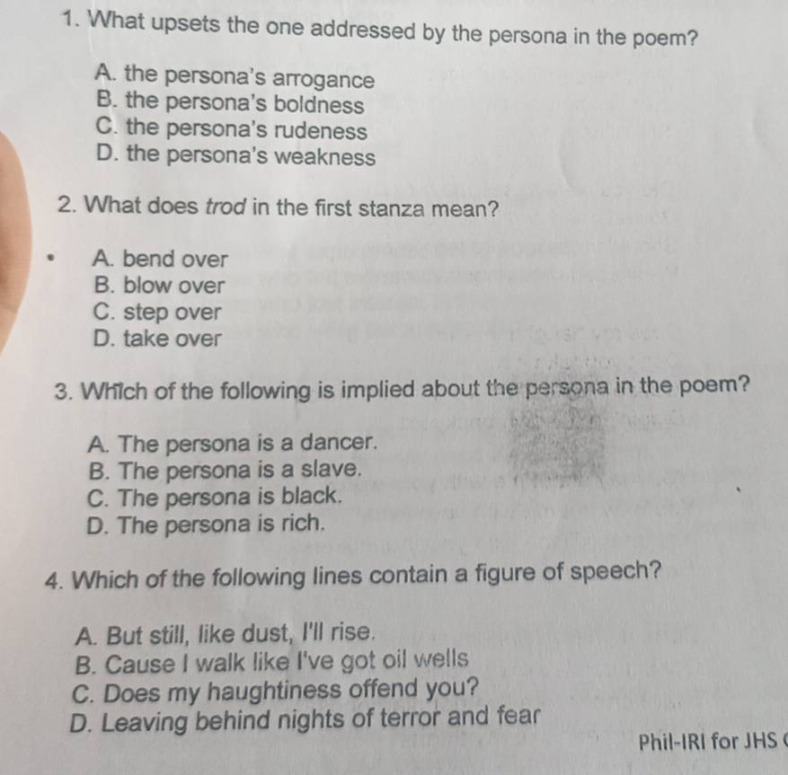 What upsets the one addressed by the persona in the poem?
A. the persona's arrogance
B. the persona's boldness
C. the persona's rudeness
D. the persona's weakness
2. What does trod in the first stanza mean?
A. bend over
B. blow over
C. step over
D. take over
3. Which of the following is implied about the persona in the poem?
A. The persona is a dancer.
B. The persona is a slave.
C. The persona is black.
D. The persona is rich.
4. Which of the following lines contain a figure of speech?
A. But still, like dust, I'll rise.
B. Cause I walk like I've got oil wells
C. Does my haughtiness offend you?
D. Leaving behind nights of terror and fear
Phil-IRI for JHS