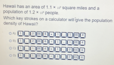 Hawaii has an area of 1.1* 10^4 square miles and a
population of 1.2* 10^6 people.
Which key strokes on a calculator will give the population
density of Hawaii?
A) 1 2 4 6 x 1 , D E14
B) 1 2 6 + 1 I E
C) 1 4 + 1 12 EE 6
D) 1 4 + 1 , 2 6