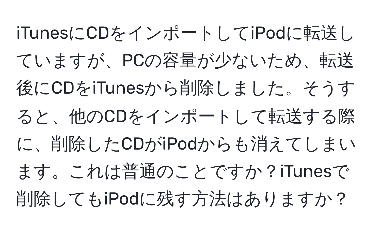 iTunesにCDをインポートしてiPodに転送していますが、PCの容量が少ないため、転送後にCDをiTunesから削除しました。そうすると、他のCDをインポートして転送する際に、削除したCDがiPodからも消えてしまいます。これは普通のことですか？iTunesで削除してもiPodに残す方法はありますか？