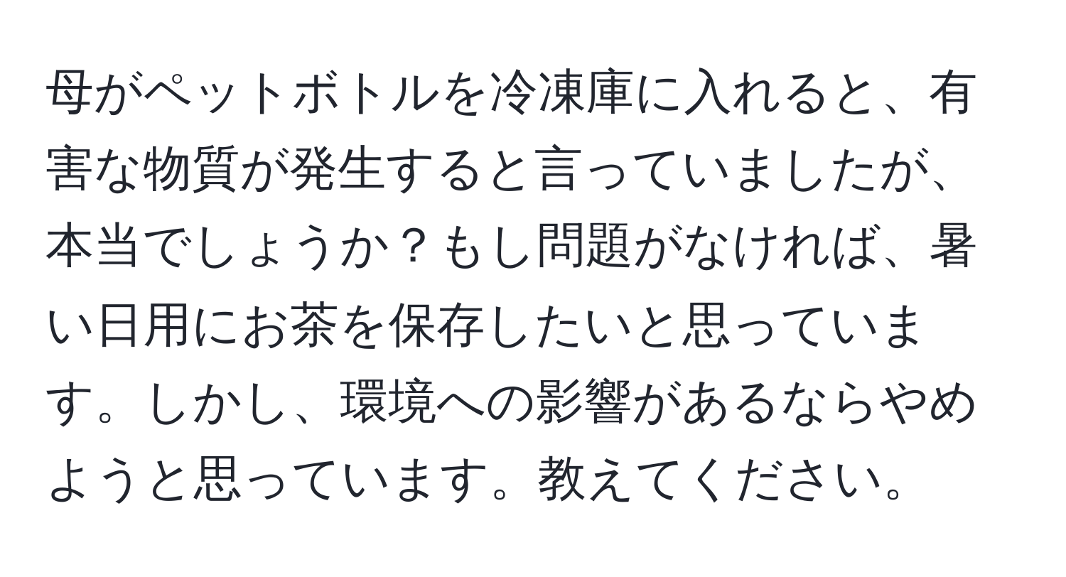 母がペットボトルを冷凍庫に入れると、有害な物質が発生すると言っていましたが、本当でしょうか？もし問題がなければ、暑い日用にお茶を保存したいと思っています。しかし、環境への影響があるならやめようと思っています。教えてください。