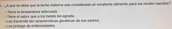 1.- ¿A qué se debe que la leche materna sea considerada un excelente alimento para los recién nacidos?
Tiene la temperatura adecuada.
Tiene el sabor que a los bebés les agrada.
○Les transmite las características genéticas de sus padres.
○Los protege de enfermedades.