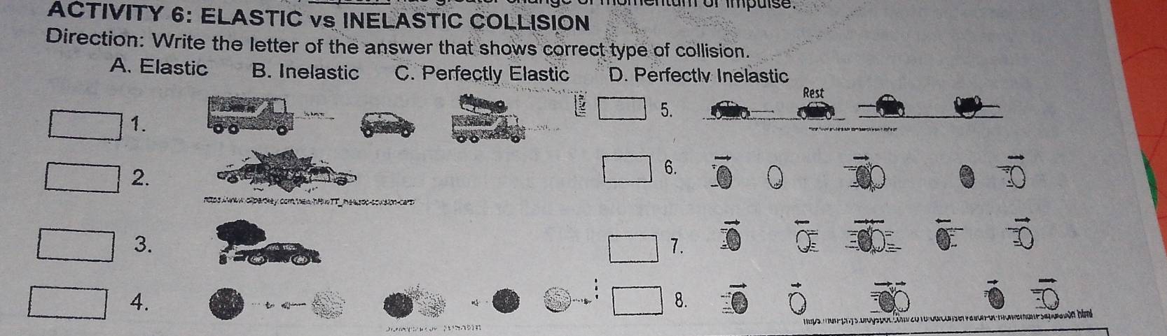 entam or impulse.
ACTIVITY 6: ELASTIC vs INELASTIC COLLISION
Direction: Write the letter of the answer that shows correct type of collision.
A. Elastic B. Inelastic C. Perfectly Elastic D. Perfectly Inelastic
Rest
5.
1.
2.
6.
A aparkey com hew ntue t _ he soo-sowsion-cart.
3.
7.
4.
8.
* uện hìmh