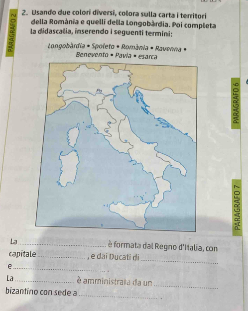 Usando due colori diversi, colora sulla carta i territori 
della Romània e quelli della Longobàrdia. Poi completa 
α la didascalia, inserendo i seguenti termini: 
Longobàrdia • Spoleto • Romània • Ravenna • 
Benevento • Pavia • esar 
La _è formata dal Regno dItalia, con 
capitale_ , e dai Ducati di 
_e 
_ 
_ 
La_ è amministrata da un 
bizantino con sede a 
_ 
.