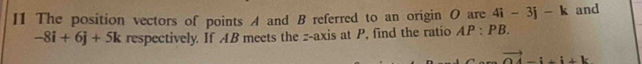 I1 The position vectors of points A and B referred to an origin O are 4i-3j-k and
-8i+6j+5k respectively. If AB meets the z -axis at P, find the ratio AP:PB.
vector OA-i+i+k