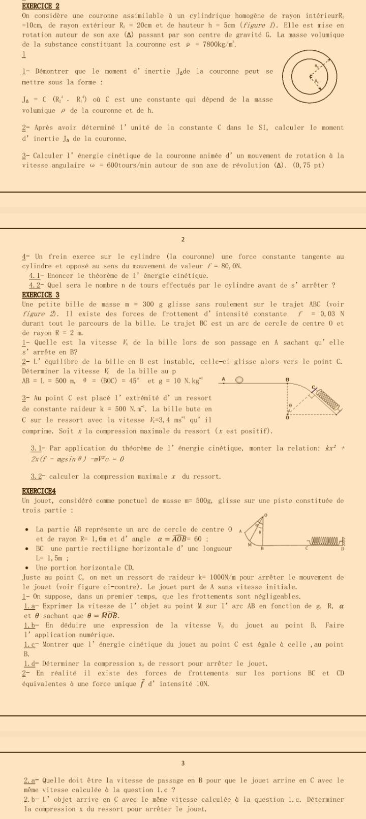 On considère une couronne assimilable à un cylindrique homogène de rayon intérieurR;
=10cm, de rayon extérieur R₂ = 20cm et de hauteur h=5cm (figure I). Elle est mise en
rotation autour de son axe (Δ) passant par son centre de gravité G. La masse volumique
de la substance constituant la couronne est rho =7800kg/m^3.
1
l- Démontrer que le moment d' inertie Jøde la couronne peut se
mettre sous la forme :
J_△ =C(R_2^(4.R_1^4) où C est une constante qui dépend de la masse
volumique ρ de la couronne et de h.
_ 2)- Après avoir déterminé 1' unité de la constante C dans le SI, calculer le moment
d^(^,) inertie J de la couronne.
_ 3- *  Calculer l' énergie cinétique de la couronne animée d° un mouvement de rotation à la
vitesse angulaire omega = * 600tours/min autour de son axe de révolution (Δ). (0,75 pt)
2
_ 4- Un frein exerce sur le cylindre (la couronne) une force constante tangente au
cylindre et opposé au sens du mouvement de valeur f'=80,0N.
4.l- Enoncer le théorème de 1' énergie cinétique.
4. 2- Quel sera le nombre n de tours effectués par le cylindre avant de s' arrêter ?
EXERCICE 3
Une petite bille de masse m=300 g glisse sans roulement sur le trajet ABC (voir
figure 2). Il existe des forces de frottement d° intensité constante f=0.03
durant tout le parcours de la bille. Le trajet BC est un arc de cercle de centre O et
de rayon R=2m
_ 1- - Quelle est la vitesse ¼ de la bille lors de son passage en A sachant qu’elle
s’arrête en B?
_ 2-L' équilibre de la bille en B est instable, celle-ci glisse alors vers le point C.
Déterminer la vitesse  de la bille au p
AB=L=500 m. θ =(BOC)=45° et g=10N.kg^(-1) A
C
_ 3- Au point C est placé 1' extrémité d' un ressort
de constante raideur k=500N.m^(-1).. La bille bute en
θ
C sur le ressort avec la vitesse V_c=3,4ms^(-1)qu^,il
comprime. Soit x la compression maximale du ressort (x est posit if).
3.1- Par application du théorème de 1' énergie cinétique, monter la relation: kx^2,
2x(f-mgsin θ ) -mV^2c=0
3.2- calculer la compression maximale x du ressort.
EXERCICE4
Un jouet, considéré comme ponctuel de masse m= 500g, glisse sur une piste constituée de
trois partie :
La partie AB représente un arc de cercle de centre O A
et de rayon R=1 1, 6m e td' angle alpha =widehat AOB=60
BC ’ une partie rectiligne horizontale d’une longueur
L=1,5m:
Une portion horizontale CD.
Juste au point C, on met un ressort de raideur k= 1000N/m pour arrêter le mouvement de
le jouet (voir figure ci-contre). Le jouet part de A sans vitesse initiale.
1- On suppose, dans un premier temps, que les frottements sont négligeables.
1.a- Exprimer la vitesse de l’objet au point M sur 1' arc AB en fonction de g, R, α
et θ sachant que θ =overline MOB.
1.b- En déduire une expression de la vitesse V du jouet au point B. Faire
l’application numérique.
1.c-Montrer que 1^(·) énergie cinétique du jouet au point C est égale à celle ,au point
B.
1.d- Déterminer la compression x。 de ressort pour arrêter le jouet.
2- En réalité il existe des forces de frottements sur les portions BC et CD
équivalentes à une force unique vector fd^, intensité 10N.
3
2.a- Quelle doit être la vitesse de passage en B pour que le jouet arrine en C avec le
même vitesse calculée à la question 1.c ?
2.b-L' objet arrive en C avec le même vitesse calculée à la question 1.c. Déterminer
la compression x du ressort pour arrêter le jouet.