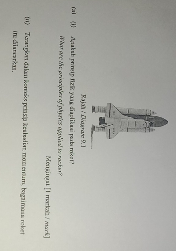 Rajah / Diagram 9.1 
(a) (i) Apakah prinsip fizik yang diaplikasi pada roket? 
What are the principles of physics applied to rocket? 
Mengingat [1 markah / mark] 
(ii) Terangkan dalam konteks prinsip keabadian momentum, bagaimana roket 
itu dilancarkan.