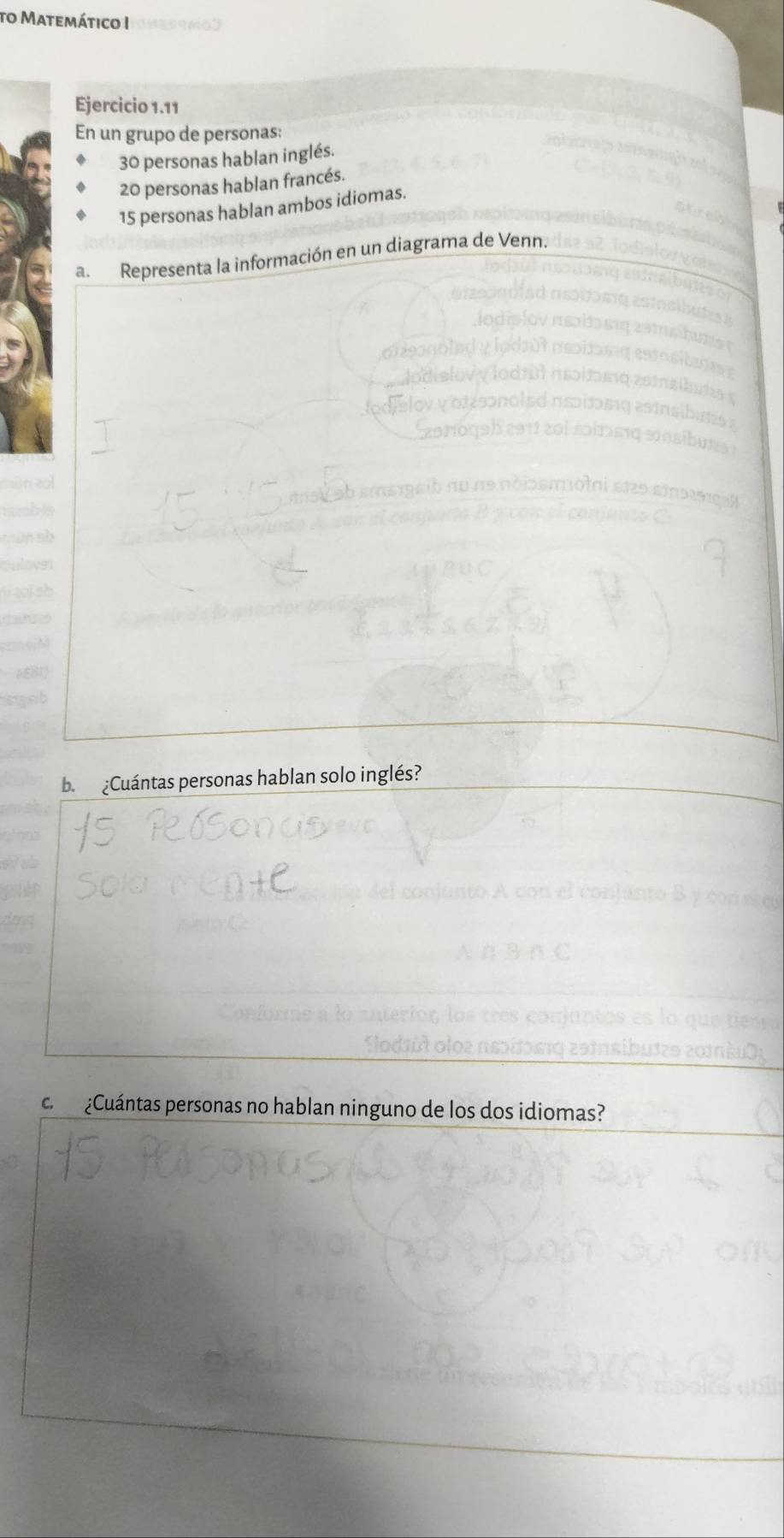 to Matemático I 
Ejercicio 1.11 
En un grupo de personas:
30 personas hablan inglés.
20 personas hablan francés.
15 personas hablan ambos idiomas. 
a. Representa la información en un diagrama de Venn. 
b. ¿Cuántas personas hablan solo inglés? 
c. ¿Cuántas personas no hablan ninguno de los dos idiomas?