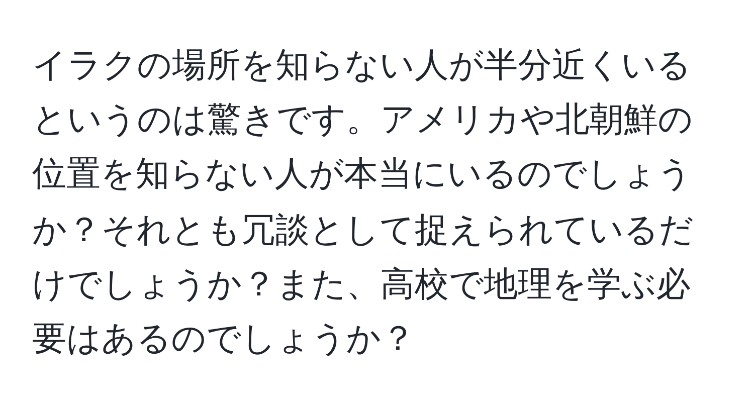 イラクの場所を知らない人が半分近くいるというのは驚きです。アメリカや北朝鮮の位置を知らない人が本当にいるのでしょうか？それとも冗談として捉えられているだけでしょうか？また、高校で地理を学ぶ必要はあるのでしょうか？