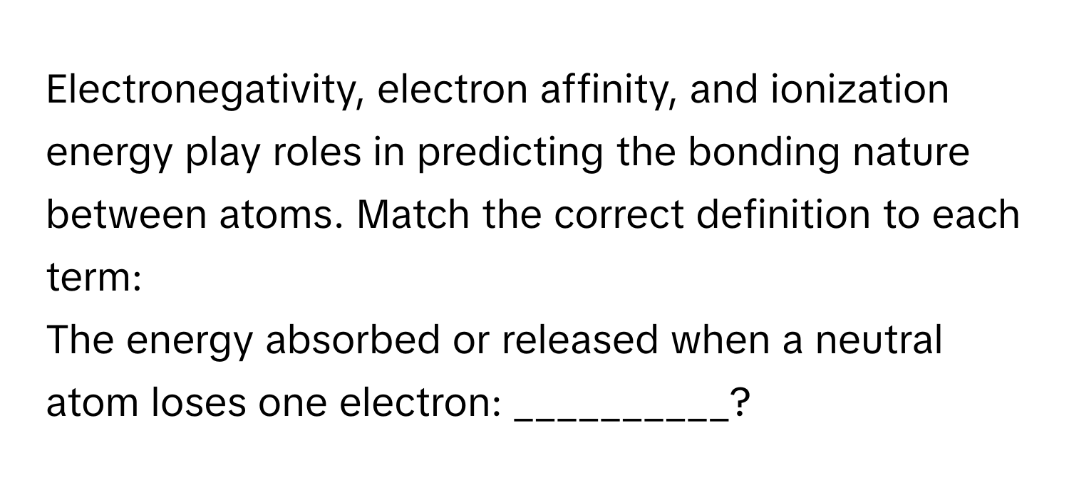 Electronegativity, electron affinity, and ionization energy play roles in predicting the bonding nature between atoms. Match the correct definition to each term:

The energy absorbed or released when a neutral atom loses one electron: __________?