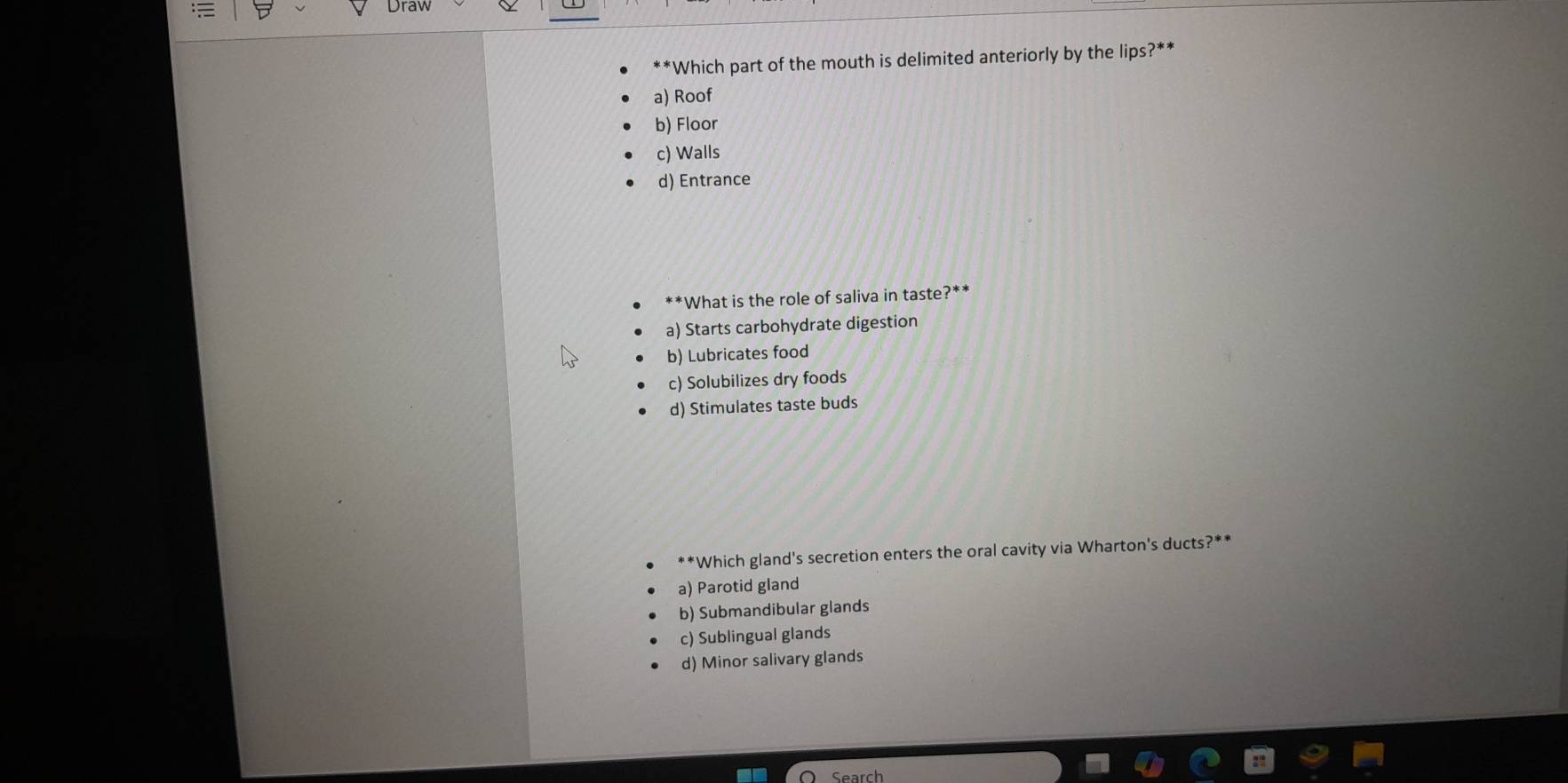 Drav
**Which part of the mouth is delimited anteriorly by the lips?**
a) Roof
b) Floor
c) Walls
d) Entrance
*What is the role of saliva in taste?**
a) Starts carbohydrate digestion
b) Lubricates food
c) Solubilizes dry foods
d) Stimulates taste buds
Which gland's secretion enters the oral cavity via Wharton's ducts?**
a) Parotid gland
b) Submandibular glands
c) Sublingual glands
d) Minor salivary glands
Search