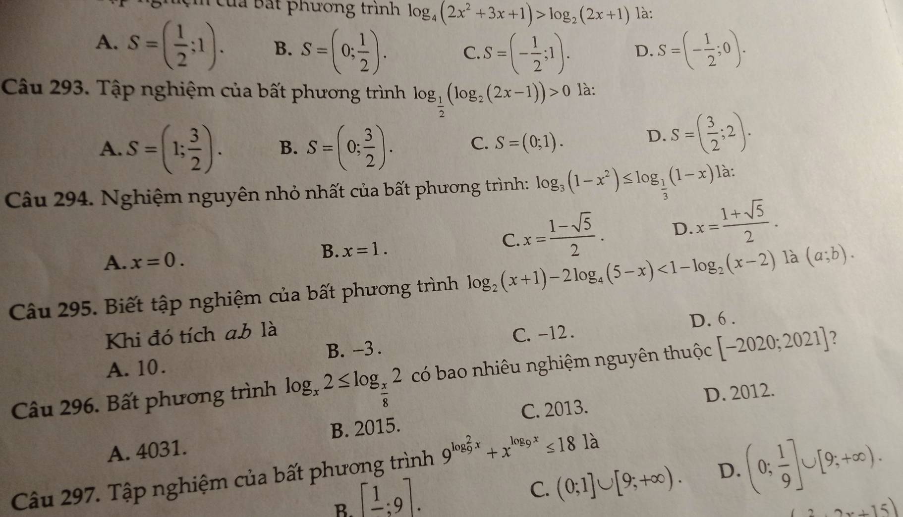 của Bắt phương trình log _4(2x^2+3x+1)>log _2(2x+1) là:
A. S=( 1/2 ;1). B. S=(0; 1/2 ). S=(- 1/2 ;0).
C. S=(- 1/2 ;1).
D.
Câu 293. Tập nghiệm của bất phương trình log _ 1/2 (log _2(2x-1))>0 là:
A. S=(1; 3/2 ). B. S=(0; 3/2 ).
C. S=(0;1).
D. S=( 3/2 ;2).
Câu 294. Nghiệm nguyên nhỏ nhất của bất phương trình: log _3(1-x^2)≤ log _ 1/3 (1-x) là:
C. x= (1-sqrt(5))/2 .
D. x= (1+sqrt(5))/2 .
A. x=0.
B. x=1.
Câu 295. Biết tập nghiệm của bất phương trình log _2(x+1)-2log _4(5-x)<1-log _2(x-2) là (a;b).
Khi đó tích a.b là
B. -3 . C. -12 . D. 6 .
A. 10.
Câu 296. Bất phương trình log _x2≤ log _ x/8 2 có bao nhiêu nghiệm nguyên thuộc [-2020;2021] 2
B. 2015. C. 2013. D. 2012.
A. 4031.
C. (0;1]∪ [9;+∈fty ). D. (0; 1/9 ]∪ [9;+∈fty ).
Câu 297. Tập nghiệm của bất phương trình 9^((log _9)^2x)+x^(log _9)x≤ 181a
B. [frac 1;9].
(2x+15)