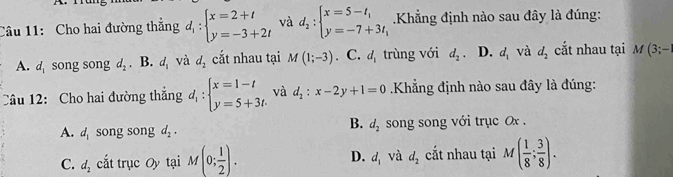 Cho hai đường thắng d_1:beginarrayl x=2+t y=-3+2tendarray. và d_2:beginarrayl x=5-t_1 y=-7+3t_1endarray. Khẳng định nào sau đây là đúng:
A. d_1 song song d_2. B. d_1 và d_2 cắt nhau tại M(1;-3). C. d_1 trùng với d_2 D. d_1 và d_2 cắt nhau tại M(3;-1
Câu 12: Cho hai đường thắng d_1:beginarrayl x=1-t y=5+3t.endarray. và d_2:x-2y+1=0 Khẳng định nào sau đây là đúng:
B. d_2
A. d_1 song song d_2. song song với trục Ox.
C. d_2 cắt trục Oy tại M(0; 1/2 ). D. d_1 và d_2 cắt nhau tại M( 1/8 ; 3/8 ).