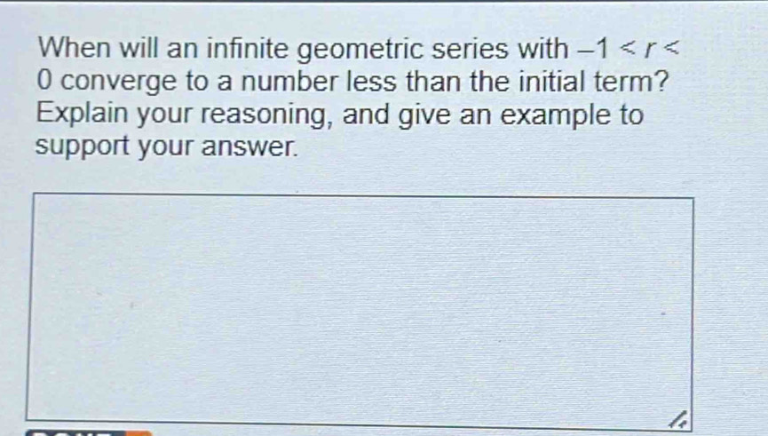 When will an infinite geometric series with -1
0 converge to a number less than the initial term? 
Explain your reasoning, and give an example to 
support your answer.