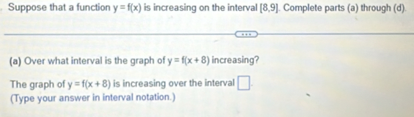 Suppose that a function y=f(x) is increasing on the interval [8,9]. Complete parts (a) through (d). 
(a) Over what interval is the graph of y=f(x+8) increasing? 
The graph of y=f(x+8) is increasing over the interval □. 
(Type your answer in interval notation.)