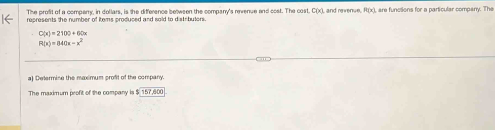 The profit of a company, in dollars, is the difference between the company's revenue and cost. The cost, C(x) , and revenue, R(x) , are functions for a particular company. The 
represents the number of items produced and sold to distributors.
C(x)=2100+60x
R(x)=840x-x^2
a) Determine the maximum profit of the company. 
The maximum profit of the company is $157,600