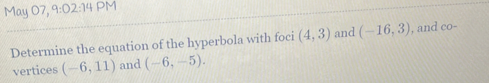 May 07, 9:02:14 PM 
Determine the equation of the hyperbola with foci (4,3) and (-16,3) , and co- 
vertices (-6,11) and (-6,-5).