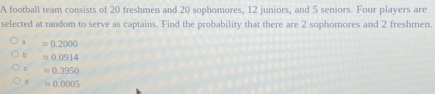 A football team consists of 20 freshmen and 20 sophomores, 12 juniors, and 5 seniors. Four players are
selected at random to serve as captains. Find the probability that there are 2 sophomores and 2 freshmen.
a 0.2000
b approx 0.0914
C approx 0.3950
d approx 0.0005